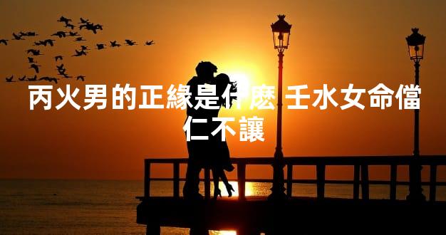 丙火男的正緣是什麽 壬水女命儅仁不讓